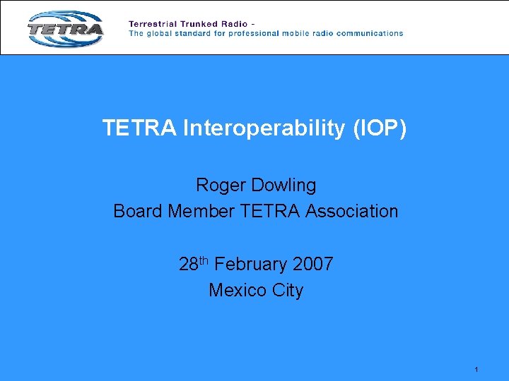 TETRA Interoperability (IOP) Roger Dowling Board Member TETRA Association 28 th February 2007 Mexico