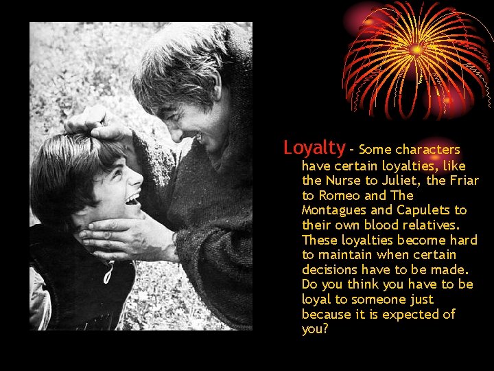 Loyalty – Some characters have certain loyalties, like the Nurse to Juliet, the Friar