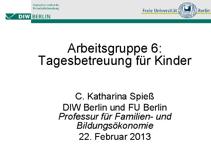 Arbeitsgruppe 6: Tagesbetreuung für Kinder C. Katharina Spieß DIW Berlin und FU Berlin Professur