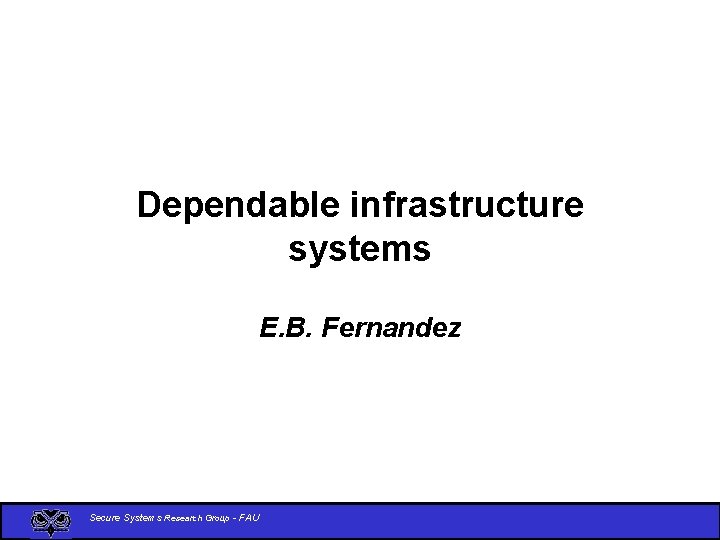 Dependable infrastructure systems E. B. Fernandez Secure Systems Research Group - FAU 