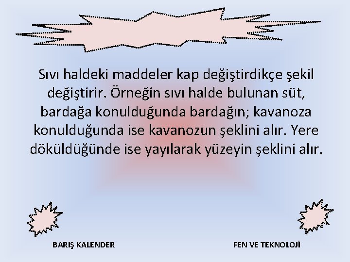 Sıvı haldeki maddeler kap değiştirdikçe şekil değiştirir. Örneğin sıvı halde bulunan süt, bardağa konulduğunda