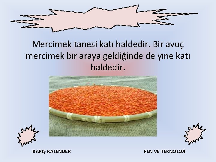 Mercimek tanesi katı haldedir. Bir avuç mercimek bir araya geldiğinde de yine katı haldedir.