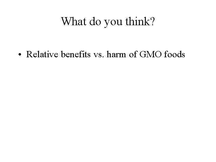 What do you think? • Relative benefits vs. harm of GMO foods 