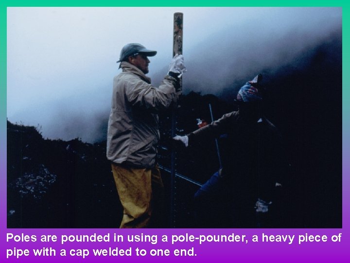 Poles are pounded in using a pole-pounder, a heavy piece of pipe with a