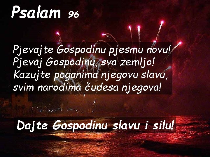 Psalam 96 Pjevajte Gospodinu pjesmu novu! Pjevaj Gospodinu, sva zemljo! Kazujte poganima njegovu slavu,