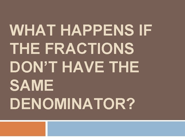 WHAT HAPPENS IF THE FRACTIONS DON’T HAVE THE SAME DENOMINATOR? 