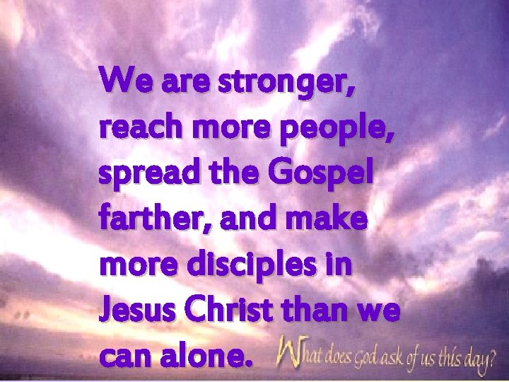 We are stronger, reach more people, spread the Gospel farther, and make more disciples