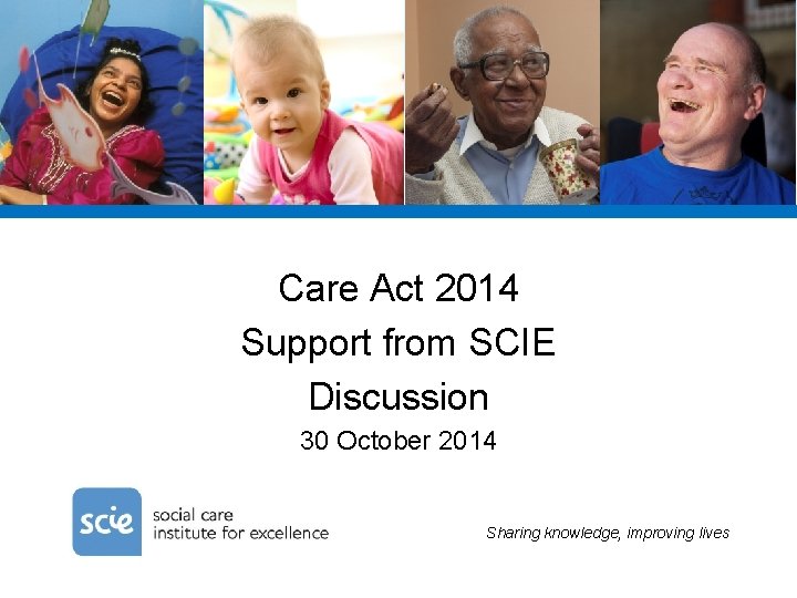 Care Act 2014 Support from SCIE Discussion 30 October 2014 Sharing knowledge, improving lives