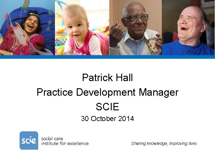 Patrick Hall Practice Development Manager SCIE 30 October 2014 Sharing knowledge, improving lives 