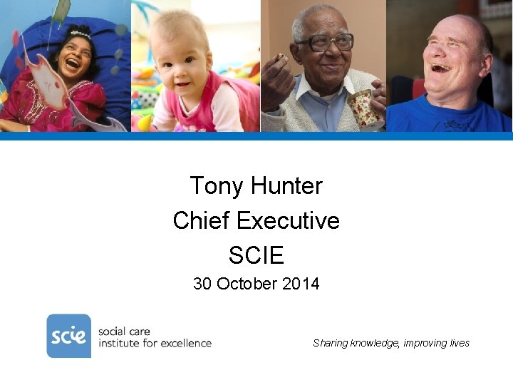 Tony Hunter Chief Executive SCIE 30 October 2014 Sharing knowledge, improving lives 