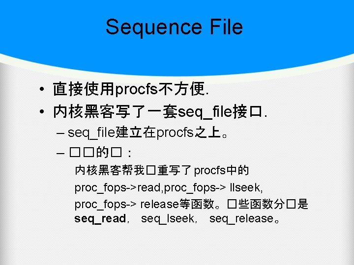 Sequence File • 直接使用procfs不方便. • 内核黑客写了一套seq_file接口. – seq_file建立在procfs之上。 – ��的�： 内核黑客帮我�重写了 procfs中的 proc_fops->read, proc_fops->