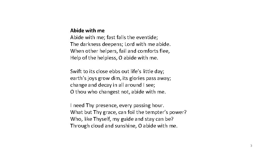 Abide with me; fast falls the eventide; The darkness deepens; Lord with me abide.