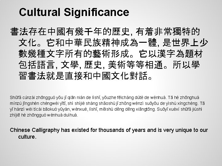 Cultural Significance 書法存在中國有幾千年的歷史, 有着非常獨特的 文化。它和中華民族精神成為一體, 是世界上少 數幾種文字所有的藝術形成。它以漢字為題材 包括語言, 文學, 歷史, 美術等等相通。所以學 習書法就是直接和中國文化對話。 Shūfǎ cúnzài