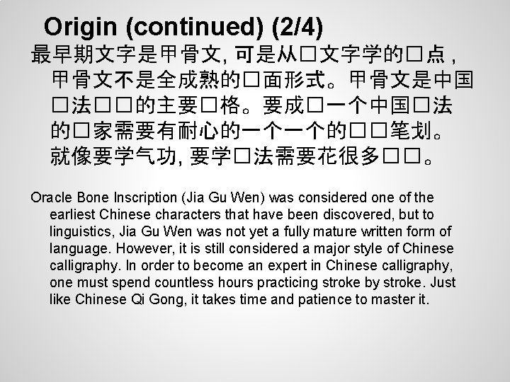 Origin (continued) (2/4) 最早期文字是甲骨文, 可是从�文字学的�点 , 甲骨文不是全成熟的�面形式。甲骨文是中国 �法��的主要�格。要成�一个中国�法 的�家需要有耐心的一个一个的��笔划。 就像要学气功, 要学�法需要花很多��。 Oracle Bone Inscription