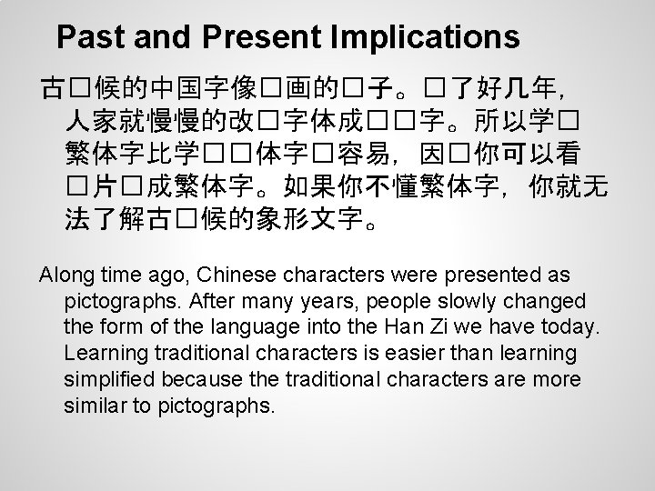 Past and Present Implications 古�候的中国字像�画的�子。�了好几年， 人家就慢慢的改�字体成��字。所以学� 繁体字比学��体字�容易，因�你可以看 �片�成繁体字。如果你不懂繁体字，你就无 法了解古�候的象形文字。 Along time ago, Chinese characters