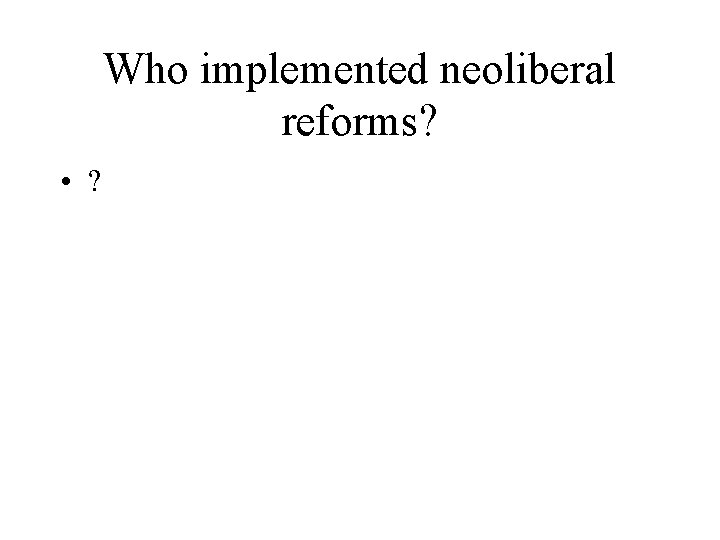 Who implemented neoliberal reforms? • ? 