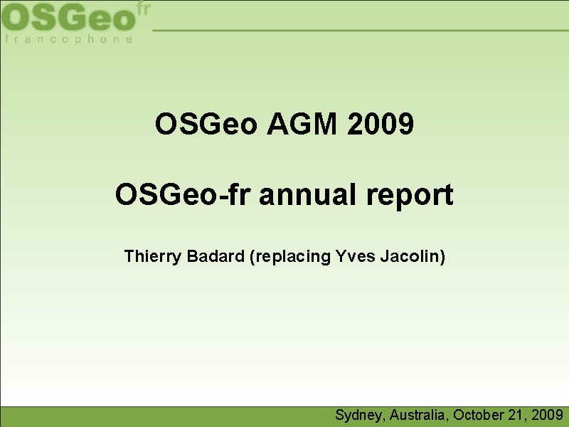 OSGeo AGM 2009 OSGeo-fr annual report Thierry Badard (replacing Yves Jacolin) Sydney, Australia, October