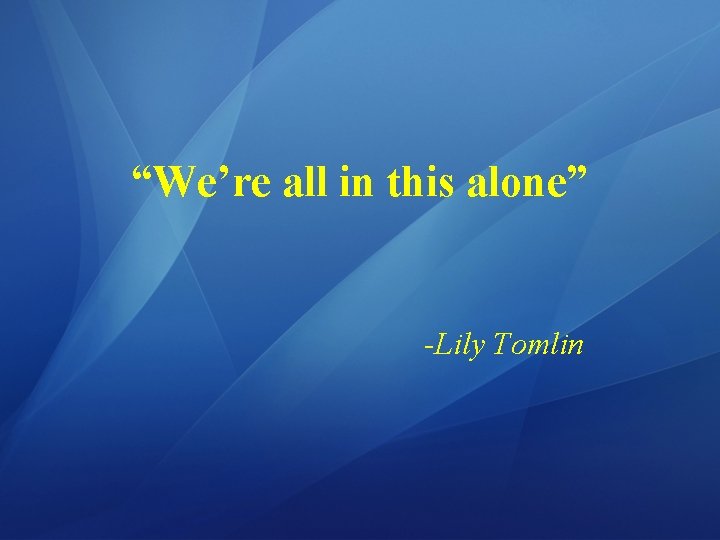 “We’re all in this alone” -Lily Tomlin 