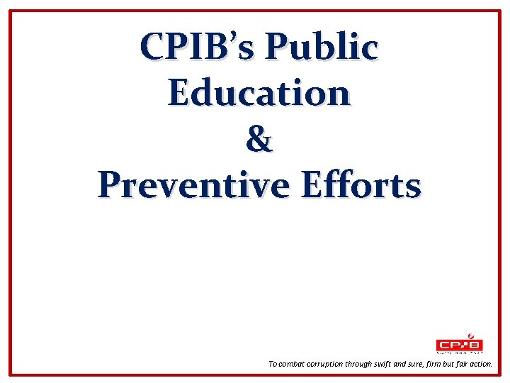 CPIB’s Public Education & Preventive Efforts To combat corruption through swift and sure, firm