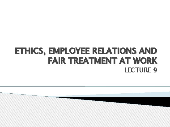 ETHICS, EMPLOYEE RELATIONS AND FAIR TREATMENT AT WORK LECTURE 9 