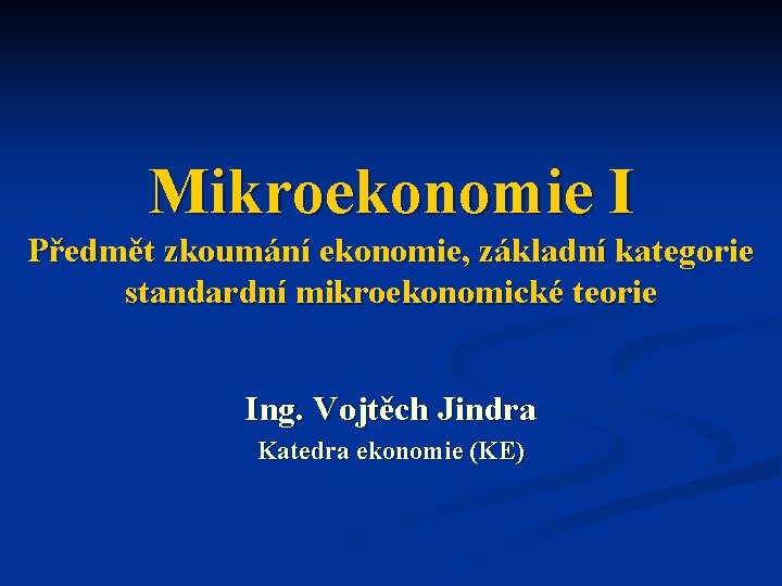 Mikroekonomie I Předmět zkoumání ekonomie, základní kategorie standardní mikroekonomické teorie Ing. Vojtěch Jindra Katedra