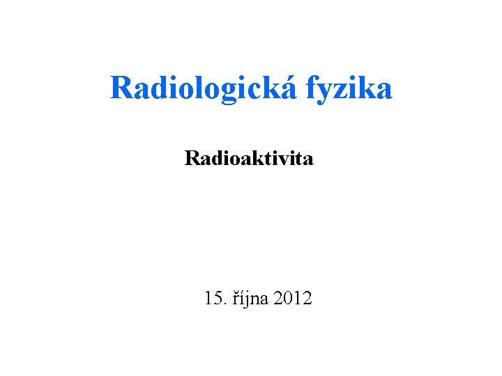 Radiologická fyzika Radioaktivita 15. října 2012 