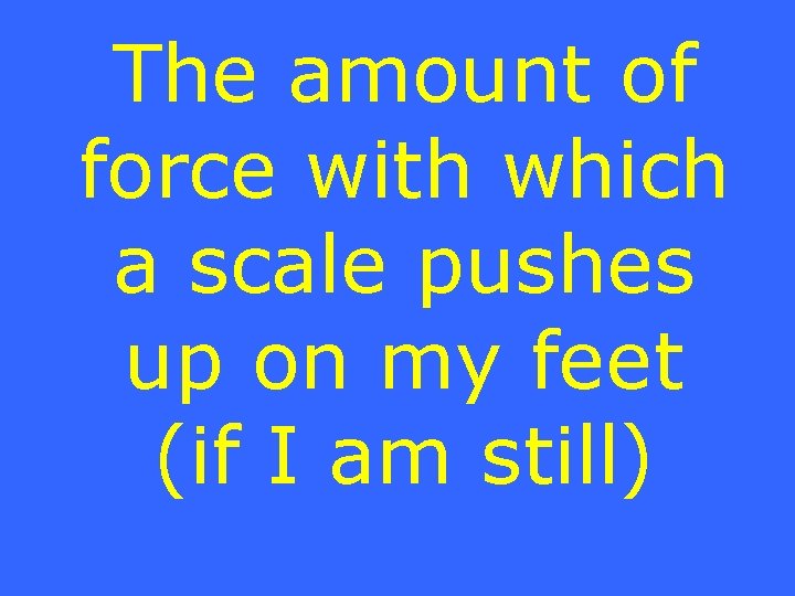 The amount of force with which a scale pushes up on my feet (if