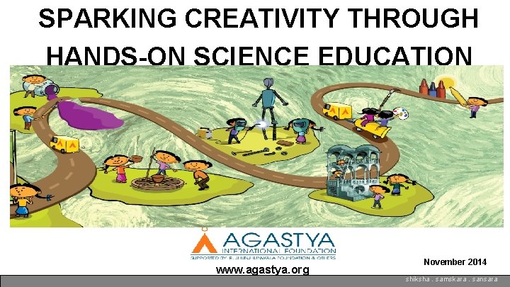 SPARKING CREATIVITY THROUGH HANDS-ON SCIENCE EDUCATION www. agastya. org November 2014 shiksha. samskara. sansara