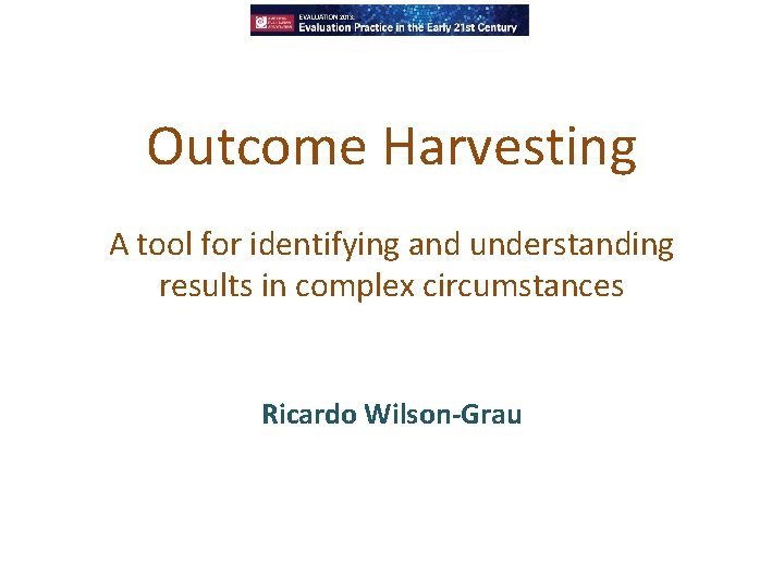 Outcome Harvesting A tool for identifying and understanding results in complex circumstances Ricardo Wilson-Grau