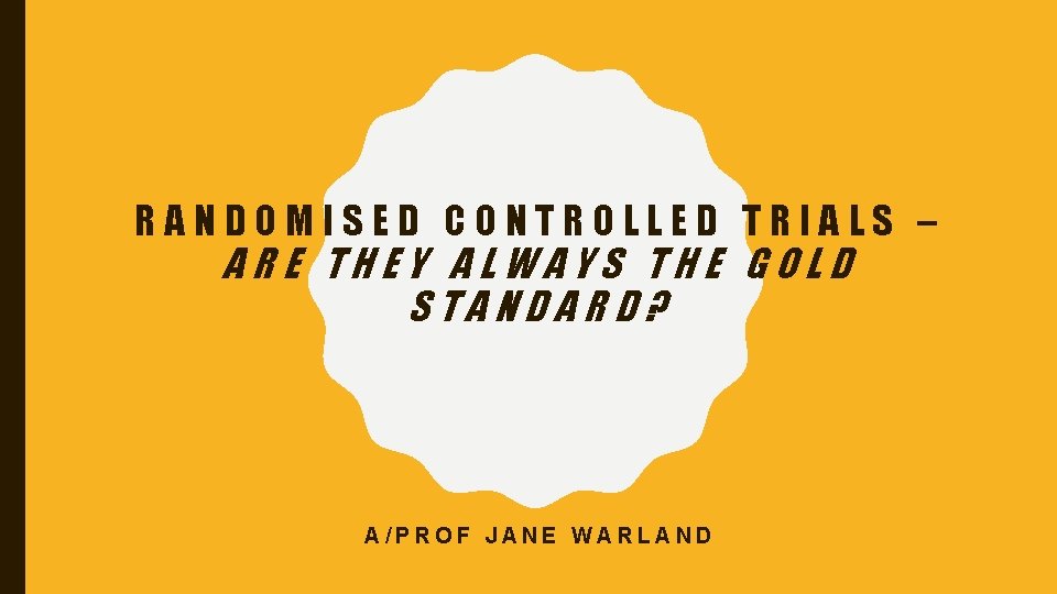 RANDOMISED CONTROLLED TRIALS – ARE THEY ALWAYS THE GOLD STANDARD? A/PROF JANE WARLAND 