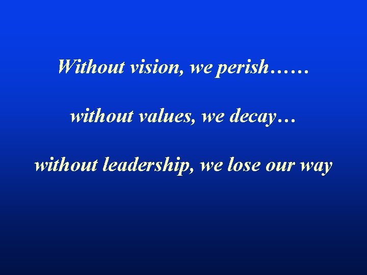 Without vision, we perish…… without values, we decay… without leadership, we lose our way