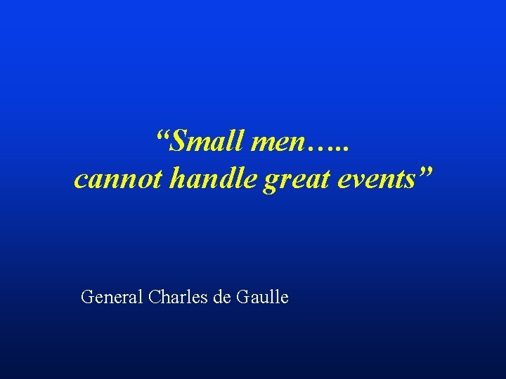 “Small men…. . cannot handle great events” General Charles de Gaulle 