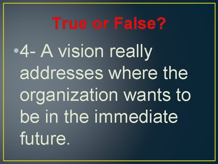 True or False? • 4 - A vision really addresses where the organization wants