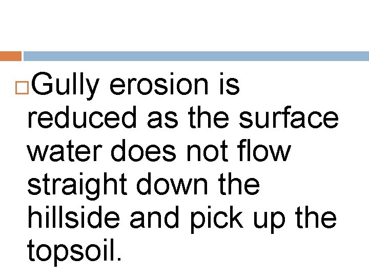 Gully erosion is reduced as the surface water does not flow straight down the