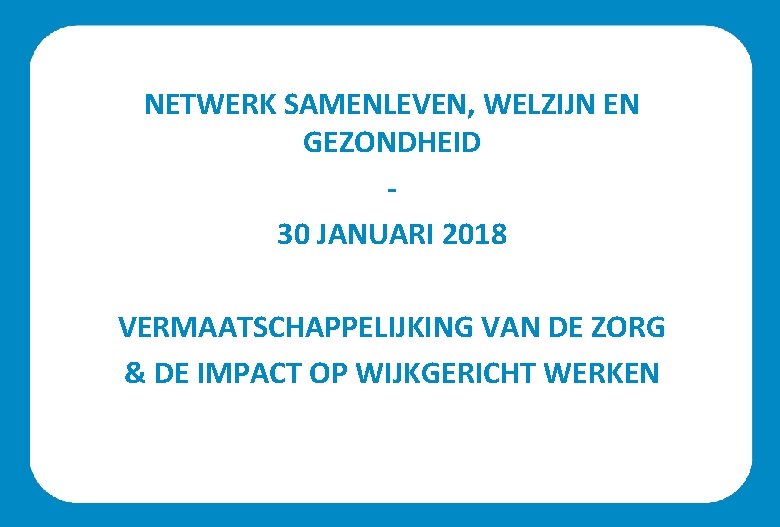 NETWERK SAMENLEVEN, WELZIJN EN GEZONDHEID 30 JANUARI 2018 VERMAATSCHAPPELIJKING VAN DE ZORG & DE