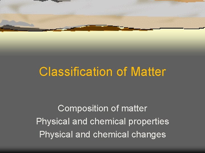 Classification of Matter Composition of matter Physical and chemical properties Physical and chemical changes