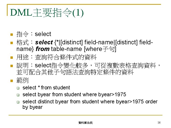 DML主要指令(1) 指令：select 格式：select {*|[distinct] field-name|[distinct] fieldname} from table-name [where子句] 用途：查詢符合條件式的資料 說明：select指令變化較多，可從複數表格查詢資料， 並可配合其他子句語法查詢特定條件的資料 範例 select