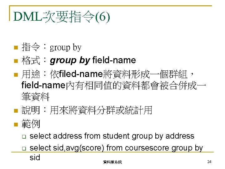 DML次要指令(6) 指令：group by 格式：group by field-name 用途：依filed-name將資料形成一個群組， field-name內有相同值的資料都會被合併成一 筆資料 說明：用來將資料分群或統計用 範例 select address from