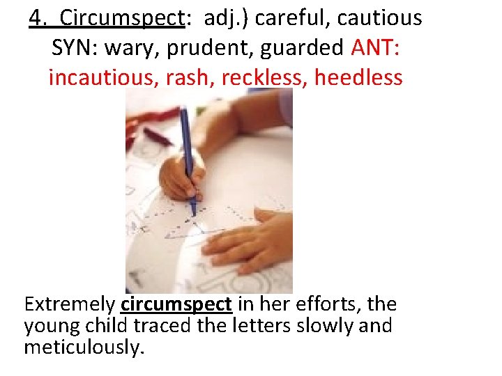 4. Circumspect: adj. ) careful, cautious SYN: wary, prudent, guarded ANT: incautious, rash, reckless,