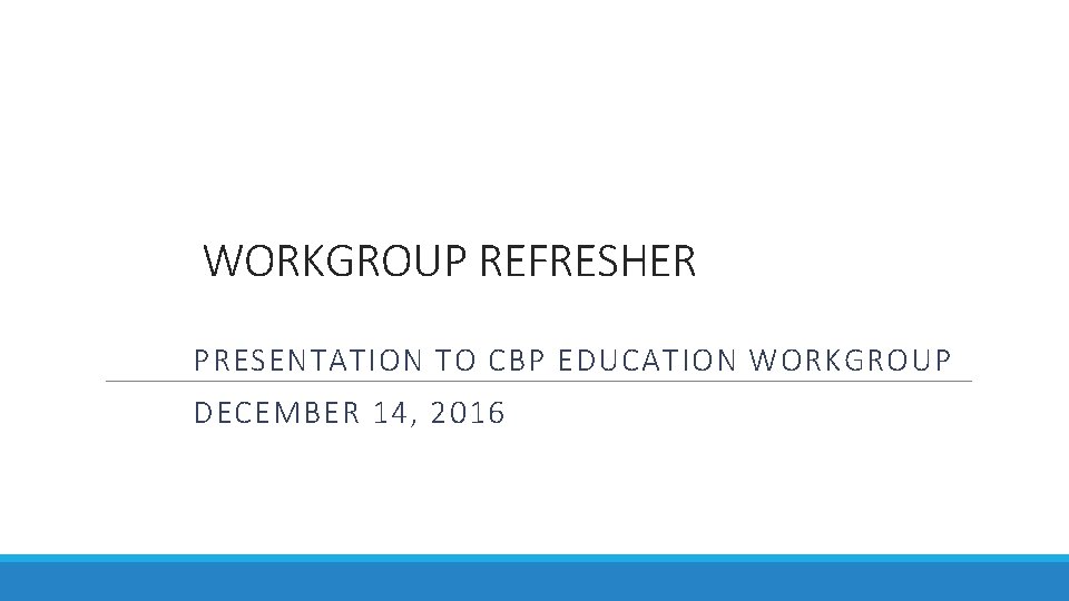 WORKGROUP REFRESHER PRESENTATION TO CBP EDUCATION WORKGROUP DECEMBER 14, 2016 