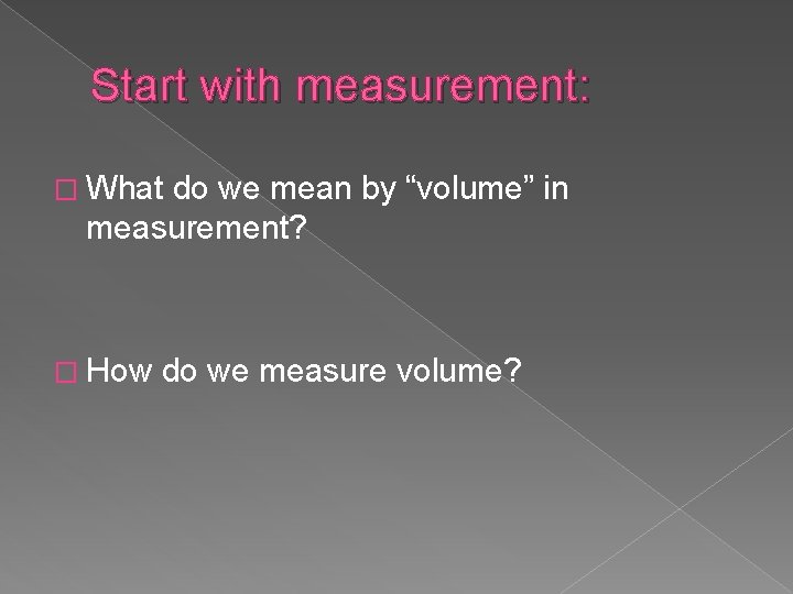 Start with measurement: � What do we mean by “volume” in measurement? � How