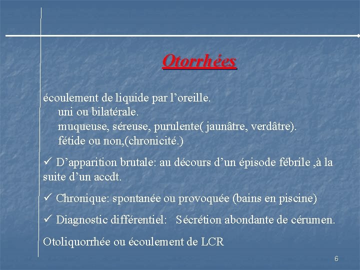 Otorrhées écoulement de liquide par l’oreille. uni ou bilatérale. muqueuse, séreuse, purulente( jaunâtre, verdâtre).