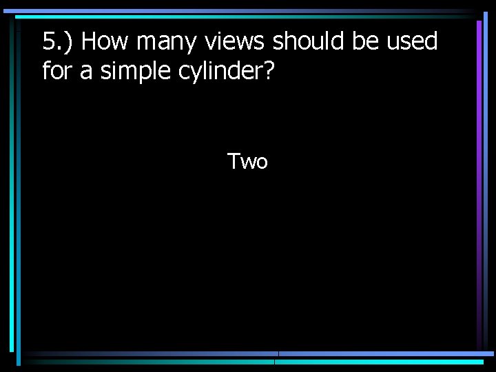 5. ) How many views should be used for a simple cylinder? Two 