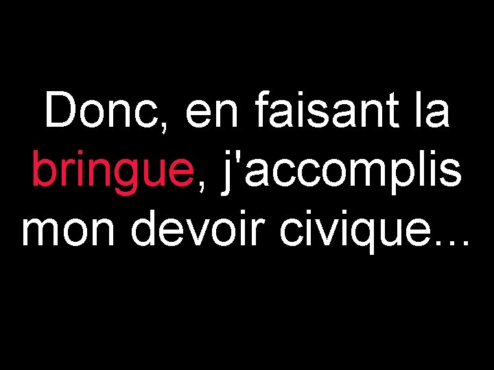 Donc, en faisant la bringue, j'accomplis mon devoir civique. . . 