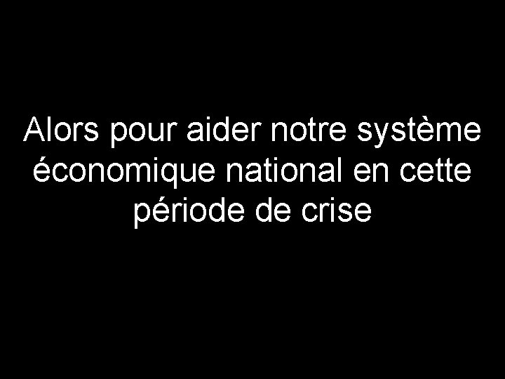 Alors pour aider notre système économique national en cette période de crise 