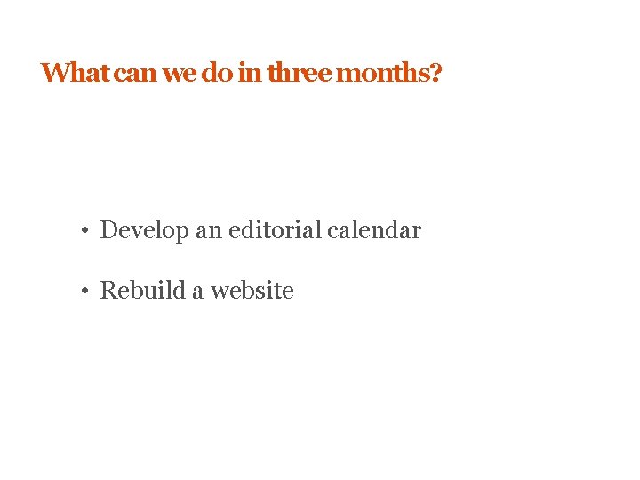 What can we do in three months? • Develop an editorial calendar • Rebuild