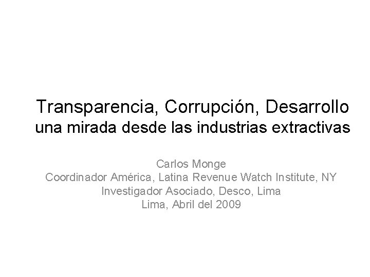 Transparencia, Corrupción, Desarrollo una mirada desde las industrias extractivas Carlos Monge Coordinador América, Latina