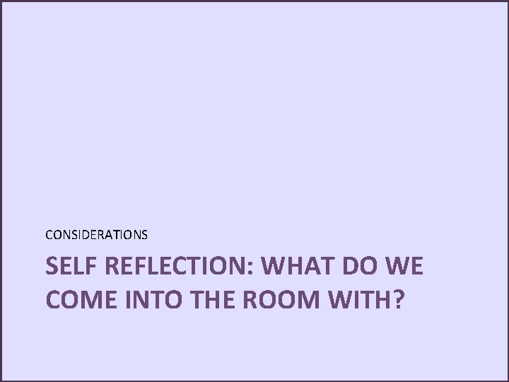 CONSIDERATIONS SELF REFLECTION: WHAT DO WE COME INTO THE ROOM WITH? 