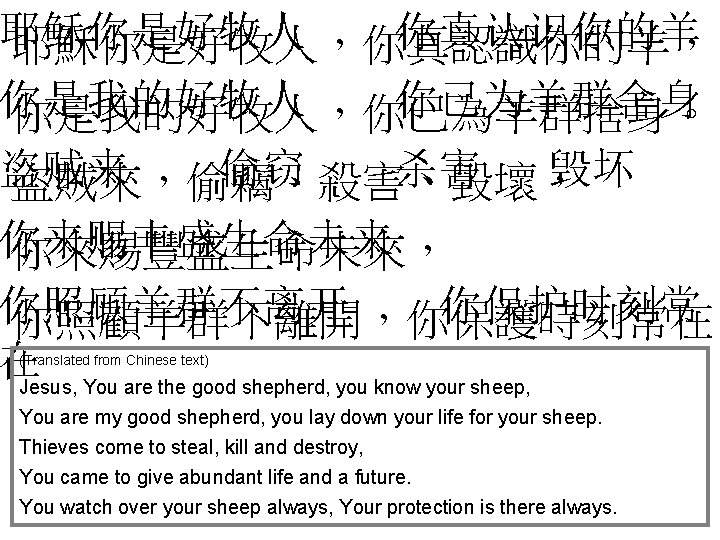 耶稣你是好牧人 你真认识你的羊 耶穌你是好牧人，你真認識你的羊， 你是我的好牧人 你已为羊群舍身 你是我的好牧人，你已為羊群捨身。 盗贼来 偷窃 杀害 毁坏 盜賊來，偷竊、殺害、毀壞， 你来赐丰盛生命未来 你來賜豐盛生命未來， 你照顾羊群不离开