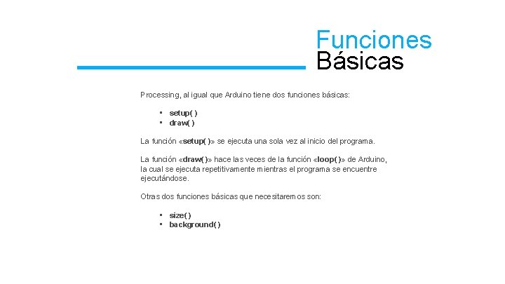 Funciones Básicas Processing, al igual que Arduino tiene dos funciones básicas: • setup( )